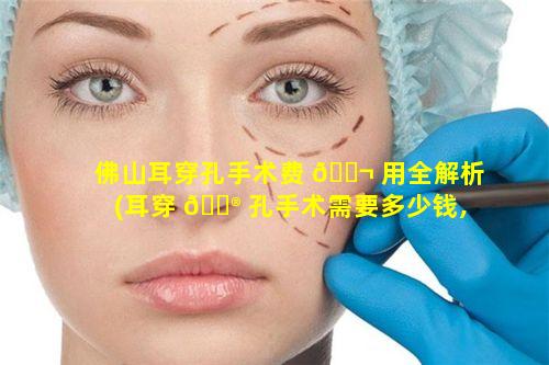 佛山耳穿孔手术费 🐬 用全解析(耳穿 💮 孔手术需要多少钱,能用医保吗)